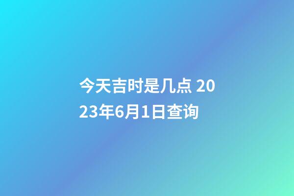 今天吉时是几点 2023年6月1日查询
